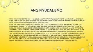 ANG PIYUDALISMO
• MULA IKASIYAM HAGGANG IKA-14 NA SIGLO, ANG PINAKAMAHALAGANG ANYO NG KAYAMANAN SA EUROPE AY
LUPA. KINAKAILANGANG PANGALAGAAN ANG PAGMAMAY-ARI NG LUPA. PANGALAGAAN ANG PAGMAMAY-ARI NG
LUPA. PANGUNAHING NAGMAMAY-ARI NG LUPA ANG HARI.
• DAHIL NA HINDI NIYA KAYANG IPAGTANGGOL ANG LAHAT NG KANYANG LUPAIN, IBINABAHAGI NG HARI ANG
LUPA SA MGA “NOBILITY” O DUGONG BUGHAW. ANG MGA DUGONG BUGHAW NA ITO AY NAGIGING VASSAL NG
HARI. ANG HARI AY ISANG LORD O PANGINOONG MAY LUPA. ANG IBA PANG KATAWAGAN SA LORD AY “LIEGE” O
“SUZERAIN”. SAMANTALA ANG LUPANG IPINAGKALOOB SA VASSAL AY TINATAWAG NA “FIEF”. ANG VASSAL AY ISA
RING LORD DAHIL SIYA AY MAY-ARI NG LUPA ANG KANYANG VASSAL AY MAARING ISA RING DUGONG BUGHAW.
• ANG HOMAGE AY ANG SEREMONYA KUNG SAAN INILALAGAY NG VASSAL ANG KANYANG MGA KAMAY SA PAGITAN
NG MGA KAMAY NG LORD AT NANGANGAKO RITO NA SIYA AY MAGIGING TAPAT NA TAUHAN NITO. BILANG
PAGTANGGAP NG LORD SA VASSAL, ISINASAGAWA ANG INVESTITURE O ANG SEREMONIYA KUNG SAAN BIBNIBIGYAN
NG LORD ANG VASSAL NG FIEF. KADALASANG ISANG TINGKAL NG LUPA ANG IBINIBIGAY NG LORD SA VASSAL
BILANG SAGISAG NG IPANAGKAKALOOB NA FIEF ANG TAWAG SA SUMPANG ITO AY “ OATH OF FEALITY’
 