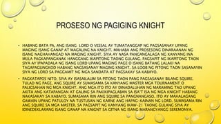 PROSESO NG PAGIGING KNIGHT
• HABANG BATA PA, ANG ISANG LORD O VESSAL AY TUMATANGGAP NG PAGSASANAY UPANG
MAGING ISANG GANAP AT MAGALING NA KNIGHT. MAHABA ANG PROSESONG DINARAANAN NG
ISANG NAGHAHANGAD NA MAGING KNIGHT. SIYA AY NASA PANGANGALAGA NG KANYANG INA
MULA PAGKAPANGANAK HANGGANG IKAPITONG TAONG GULANG. PAGSAPIT NG IKAPITONG TAON
SIYA AY IPAPADALA NG ISANG LORD UPANG MAGING PAGE O ISANG BATANG LALAKI NA
TAGAPAGLINGKOD HABANG NAGSASANAY MAGING KNIGHT. SA LOOB NG PITONG TAON SASANAYIN
SIYA NG LORD SA PAGGAMIT NG MGA SANDATA AT PAGSAKAY SA KABAYO.
• PAGKATAPOS NITO, SIYA AY ISASAILALIM SA PITONG TAON PANG PAGSASANAY BILANG SQUIRE.
TULAD NG PAGE, ANG SQUIRE AY SUMASAMA SA KANYANG MASTER MGA TOURNAMENT O
PALIGSAHAN NG MGA KNIGHT. ANG MGA ITO ITO AY DINADALUHAN NG MARAMING TAO UPANG
AKITA ANG KATAPANGAN AT GALING SA PAKIKIPAGLABAN SA ISA’T ISA NG MGA KNIGHT HABANG
NAKASAKAY SA KABAYO. SUMASAMA RIN ANG SQUIRE SA PANGNANGASO. ITO AY MAHALAGANG
GAWAIN UPANG PATULOY NA TUSTUSAN NG KARNE ANG HAPAG-KAINAN NG LORD. SUMASAMA RIN
ANG SQUIRE SA MGA MASTER. SA PAGSAPIT NG KANYANG IKAW-21 TAONG GULANG SIYA AY
IDINEDEKLARANG ISANG GANAP NA KNIGNT SA GITNA NG ISANG MARANGYANGG SEREMONYA.
 
