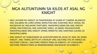 MGA ALITUNTUNIN SA KILOS AT ASAL NG
KNIGHT
• ANG LAYUNIN NG KNIGHT SA PAKIKIDIGMA AY KUNIN AT GAWING BILANGGO
ANG KALABAN NA LORD UPANG MAPILITAN ANG KANYANG MGA VASSAL NA
MAGBAYAD NG MALAKING PANTUBOS. NAKIKIPAGLABAN DIN ANG KNIGHT
UPANG IPAGTANGGOL ANG KANYANG SARILI. SA IBANG PAGKAKATAON
NAKIKIPAGLABAN ANG KNIGHT UPANG MANATILI ANG KANYANG GALING SA
PAKIKIPAGLABAN.
• ANG KNIGHT AY SUMUSUNOD SA ALINTUNTUNIN NG KILOS AT ASAL NG ISANG
KNIGHT. ANG TAWAG DITTO AY CHIVALRY ANG SALITANG ITO AY HANGO SA
SALITANG CHEVAL ( SALITANG FRENCH PARA SA KABAYO ) AT CHEVALIER (
SALITANG FRENCH PARA SA MANDIRIGMANG NAKASAKAY SA KABAYO )
 