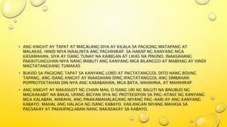 • ANG KNIGHT AY TAPAT AT MAGALANG SIYA AY KILALA SA PAGIGING MATAPANG AT
MALAKAS. HINDI NIYA INAALINTA ANG PAGHIHIRAP. SA HARAP NG KANYANG MGA
KASAMAHAN, SIYA AY ISANG TUNAY NA KAIBIGAN AT LIKAS NA PINUNO. INAASAHANG
PAKIKITUNGUHAN NIYA NANG MABUTI ANG KANYANG MGA BILANGGO AT MABIHAG AY HINDI
MAGTATANGKANG TUMAKAS
• BUKOD SA PAGIGING TAPAT SA KANYANG LORD AT PAGTATANGGOL DITO NANG BOUNG
TAPANG, ANG ISANG KNIGHT AY INAASAHAN DING IPAGTATANGGOL ANG SIMBAHAN
POPPROTEKTAHAN DIN NYA ANG KABABAIHAN, MGA BATA, MAHIHINA, AT MAHIHIRAP
• ANG KNIGHT AY NAKASUOT NG CHAIN MAIL O ISANG URI NG BALUTI NA BINUBUO NG
MAGKAKABIT NA BAKAL UPANG BIGYAN SIYA NG PROTEKSIYON SA PAG-ATAKE NG KANYANG
MGA KALABAN. MARAHIL ANG PINAKAMAHALAGANG NIYANG PAG-AARI AY ANG KANYANG
KABAYO. MAHAL ANG HALAGA NG ISANG KABAYO. KAILANGAN NIYANG MAHASA SA
PAGSAKAY AT PAKIKIPAGLABAN NANG NAKASAKAY SA KABAYO.
 