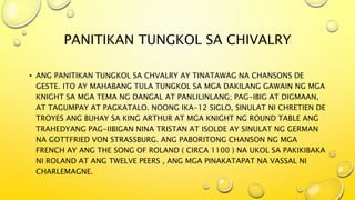 PANITIKAN TUNGKOL SA CHIVALRY
• ANG PANITIKAN TUNGKOL SA CHVALRY AY TINATAWAG NA CHANSONS DE
GESTE. ITO AY MAHABANG TULA TUNGKOL SA MGA DAKILANG GAWAIN NG MGA
KNIGHT SA MGA TEMA NG DANGAL AT PANLILINLANG; PAG-IBIG AT DIGMAAN,
AT TAGUMPAY AT PAGKATALO. NOONG IKA-12 SIGLO, SINULAT NI CHRETIEN DE
TROYES ANG BUHAY SA KING ARTHUR AT MGA KNIGHT NG ROUND TABLE ANG
TRAHEDYANG PAG-IIBIGAN NINA TRISTAN AT ISOLDE AY SINULAT NG GERMAN
NA GOTTFRIED VON STRASSBURG. ANG PABORITONG CHANSON NG MGA
FRENCH AY ANG THE SONG OF ROLAND ( CIRCA 1100 ) NA UKOL SA PAKIKIBAKA
NI ROLAND AT ANG TWELVE PEERS , ANG MGA PINAKATAPAT NA VASSAL NI
CHARLEMAGNE.
 