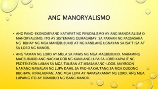 ANG MANORYALISMO
• ANG PANG-EKONOMIYANG KATAPAT NG PIYUDALISMO AY ANG MANORIALISM O
MANORYALISMO. ITO AY SISTEMANG GUMAGABAY SA PARAAN NG PAGSASAKA
NG BUHAY NG MGA MANGBUBUKID AT NG KANILANG UGNAYAN SA ISA’T ISA AT
SA LORD NG MANOR.
• ANG YAMAN NG LORD AY MULA SA PAWIS NG MGA MAGBUBUKID. MARAMING
MAGBUBUKID ANG NAGKALOOB NG KANILANG LUPA SA LORD KAPALIT NG
PROTEKSYON LABAN SA MGA TULISAN AT MSASAMANG-LOOB. MAYROON
NAMANG NAWALAN NG LUPA DAHIL SA PAG-KAKAUTANG SA MGA DUGONG
BUGHAW. KINALAUNAN, ANG MGA LUPA AY NAPASAKAMAY NG LORD. ANG MGA
LUPAING ITO AY BUMUBUO NG ISANG MANOR.
 
