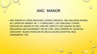 ANG MANOR
• ANG MANOR AY ISANG MALAKING LUPAING SINASAKA. ANG MALAKING BAHAGI
NG LUPAIN NA UMABOT NG 1/3 HANGGANG ½ NG KABUUANG LUPANG
SAKAHAN NG MANOR AY PAG-AARI NG LORD AT ILAN LAMANG SA MGA
MAGSASAKA ANG NAGMAMAY-ARI NG LUPA. ANG COMMON AY LUGAR NA
GINAGAMIT BILANG PASTULAN NG MGA ALAGANG HAYOP NG MGA
KARANIWANG TAO.
 