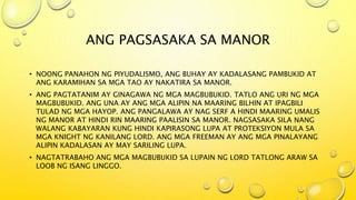 ANG PAGSASAKA SA MANOR
• NOONG PANAHON NG PIYUDALISMO, ANG BUHAY AY KADALASANG PAMBUKID AT
ANG KARAMIHAN SA MGA TAO AY NAKATIRA SA MANOR.
• ANG PAGTATANIM AY GINAGAWA NG MGA MAGBUBUKID. TATLO ANG URI NG MGA
MAGBUBUKID. ANG UNA AY ANG MGA ALIPIN NA MAARING BILHIN AT IPAGBILI
TULAD NG MGA HAYOP. ANG PANGALAWA AY NAG SERF A HINDI MAARING UMALIS
NG MANOR AT HINDI RIN MAARING PAALISIN SA MANOR. NAGSASAKA SILA NANG
WALANG KABAYARAN KUNG HINDI KAPIRASONG LUPA AT PROTEKSIYON MULA SA
MGA KNIGHT NG KANILANG LORD. ANG MGA FREEMAN AY ANG MGA PINALAYANG
ALIPIN KADALASAN AY MAY SARILING LUPA.
• NAGTATRABAHO ANG MGA MAGBUBUKID SA LUPAIN NG LORD TATLONG ARAW SA
LOOB NG ISANG LINGGO.
 