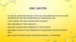 ANG NAYON
• SA TABI NG SINASAKANG BUKID AY MAY ISA O DALAWANG NAYON KUNG SAAN
NANINIRAHAN ANG MGA MAGBUBUKID NG SINASAKANG LUPA.
• LILAN LAMANG ANG MGA KASANGKAPAN SA BAHAY .
• ANG KARAMIHAN AY MGA BANGKITO.
• ANG MGA KASANGKAPAN PAMBAHAY AY YARI SA AHOY.
• ANG BAWAT NAYON AY MAY SIMBAHAN NA NAGSISILBING SENTRO NG BUHAY
RITO.
• MAY LUGAR DIN PARA SA MGA KARPINTERO PANDAY, AT PANADERO
 