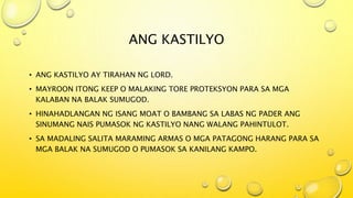 ANG KASTILYO
• ANG KASTILYO AY TIRAHAN NG LORD.
• MAYROON ITONG KEEP O MALAKING TORE PROTEKSYON PARA SA MGA
KALABAN NA BALAK SUMUGOD.
• HINAHADLANGAN NG ISANG MOAT O BAMBANG SA LABAS NG PADER ANG
SINUMANG NAIS PUMASOK NG KASTILYO NANG WALANG PAHINTULOT.
• SA MADALING SALITA MARAMING ARMAS O MGA PATAGONG HARANG PARA SA
MGA BALAK NA SUMUGOD O PUMASOK SA KANILANG KAMPO.
 