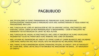 PAGBUBUOD
• ANG PIYUDALISMO AY ISANG PAMAMARAAN NG PAMUMUHAY KUNG SAAN WALANG
SENTRALISADONG PAMAHALAAN O PAMUMUNO KAYA ANG KAPANGYARIHAN AY NASA KAMAY NG
PANGINOONNG MAYLUPA.
• ANG TUNGKULIN NG LORD AY MAGKALOOB NG FIEF SA KANYANG VASSAL, IPAGTANGGOL ANG
KANYANG VASSAL LABAN SA MGA MANANALAKAY O MASASAMANG- LOOB AT MAGLAPAT NG
NARARAPAT NA KATARUNGAN SA LAHAT NG MGA ALITAN.
• ANG TUNGKULIN NG VASSAL AY IPAGTANGGOL ANG LORD AT MAGBIGAY NG ILANG KAUKULANG
PAGBABAYAD TULAD NG PANNTUBOS KUNG MABIHAG ANG LORD SA DIGMAAN.
• ANG LAYUNIN NG PAKIKIDIGMA NG KNIGHT AY UPANG KUNIN AT GAWIN BILANGGO ANG KALABANG
LORD NANG MAPILITAN ANG MGA VASSAL NITO NA MAGBAYAD NG MALAKING PANTUBOS.
• ANG TAWAG SA MGA MANDIRIGMA NOONG PANAHONG PIYUDAL AY KNIGHT. SIYA AY NAKASUOT
NG CHAIN MAIL. ISANG URI NG BALUTI NA BINUBUO NG MAGKAKABIT NA BAKAL , AT NAKASAKAY
SA KABAYO
 