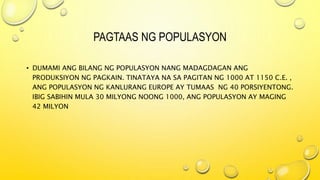 PAGTAAS NG POPULASYON
• DUMAMI ANG BILANG NG POPULASYON NANG MADAGDAGAN ANG
PRODUKSIYON NG PAGKAIN. TINATAYA NA SA PAGITAN NG 1000 AT 1150 C.E. ,
ANG POPULASYON NG KANLURANG EUROPE AY TUMAAS NG 40 PORSIYENTONG.
IBIG SABIHIN MULA 30 MILYONG NOONG 1000, ANG POPULASYON AY MAGING
42 MILYON
 