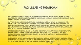 PAG-UNLAD NG MGA BAYAN
• ANG BAYAN O TOWN AY ISANG URI NG PAMAYANAN NA ANG IKINABUBUHAY AY KALAKALAN.
LUMAGO ANG MGA BAYAN SA TULONG NG KALAKALAN . LUMAKAS NAMAN ANG KALAKALAN DAHIL
SA PAG-USBONG NG MGA BAYAN.
• IBA’T IBANG ANG MGA PAMAMARAAN NG PAGBUBUKAS NG MGA BAYAN SA PANAHONG ITO.
KADALASAN , ANG MANOR AY NAGSILBING SIMULA NG BAYAN. NANG MAGING SIKSIKAN ANG
PAMUMUHAY SA MANOR DULOT NG PAGLAKI NG POPULASYON MARAMI ANG UMALIS AT NAGTAYO
NG PAMAYANAN SA LABAS NG MGA PADER NG MANOR. SA PAGDAAN NG PANAHON, LUMAKI ANG
MGA ITO AT NAGGING GANAP NA BAYAN.
• UMUSBONG DIN ANG MGA BAYAN SA TABI NG MGA KASTILYO. KARANIWANG ANG KASTILYO AY
NASA RUTA NG KALAKALAN MALAPIT SA ISANG PALIKO NG ILOG. NAHIKAYAT ANG MGA
MANGANGALAKAL NA MAGPAHINGA MALAPIT SA KASTILYO LALO PA AT NAGKAKALOOB NG
PROTEKSIYON ANG LORD
• MARAMI RING BAYAN ANG UMUSBONG SA PANGPANG NG MGA ILOG SAPAGKAT ANG MGA ITO AY
DAANAN NG KALAKALAN. ANG IBA AY ITINATATAG KUNG SAAAN MAY “FORD” O TAWIRAN NG ILOG,
TULAY, O DAM. ANG IBA AY MALAPIT SA MGA PADER NG ISANG MOOG.
 