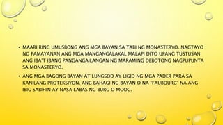 • MAARI RING UMUSBONG ANG MGA BAYAN SA TABI NG MONASTERYO. NAGTAYO
NG PAMAYANAN ANG MGA MANGANGALAKAL MALAPI DITO UPANG TUSTUSAN
ANG IBA’T IBANG PANGANGAILANGAN NG MARAMING DEBOTONG NAGPUPUNTA
SA MONASTERYO.
• ANG MGA BAGONG BAYAN AT LUNGSOD AY LIGID NG MGA PADER PARA SA
KANILANG PROTEKSIYON. ANG BAHAGI NG BAYAN O NA “FAUBOURG” NA ANG
IBIG SABIHIN AY NASA LABAS NG BURG O MOOG.
 