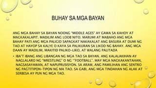 BUHAY SA MGA BAYAN
ANG MGA BAHAY SA BAYAN NOONG “MIDDLE AGES” AY GAWA SA KAHOY AT
MAGKAKALAPIT. MADILIM ANG LOOB NITO. MARUMI AT MABAHO ANG MGA
BAHAY PATI ANG MGA PALIGID SAPAGKAT NAKAKALAT ANG BASURA AT DUMI NG
TAO AT HAYOP SA KALYE O KAYA SA PALIKURAN SA LIKOD NG BAHAY. ANG MGA
DAAN AY MADILIM, MAKITID PALIKO-LIKO, AT WALANG PALITADA
• IBA’T IBANG ANG LIBANGAN NG MGA TAO SA BAYAN. ANG KALALAKIHAN AY
NAGLALARO NG “WRESTLING” O NG ‘”FOOTBALL”. MAY MGA NAGKAKANTAHAN,
NAGSASAYAWAN, AT NAPUPRUSISYON. SA ARAW, ANG PAMILIHAN ANG SENTRO
NG PAGTITIPON-TIPON NG MA TAO. SA GABI, ANG MGA TINDAHAN NG ALAK AT
SERBESA AY PUN NG MGA TAO.
 