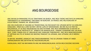 ANG BOURGEOISIE
ANG BAYAN SA PANAHONG ITO AY TINATAWAG NA BURGH. ANG MGA TAONG NAGTAYO SA KANILANG
TIRAHANDITO AY KARANIWANG TINITAWAG NA BURGHER. SA FRANCE ANG MGA BURGHER AY
KOLEKTIBONG TINAWAG NA BOURGEOISIE.
ANG MGA BURGHER AY KAKAIBA SA TRADISYONAL NA PAGHAHATI NG LIPUNAN BATAY SA KANILANG
GINAGAWA. HINDI SILA LORD NA MAY-ARI NG LUPA AT NAKIKIDIGMA. IBA RIN SILA SA PARI NA
NAGDARASAL AT SA MGA MAGBUBUKID NA NAGTATANIM. ANG MGA NANINIRAHAN SA BAYAN AY
NAGKAKALOOB NG PRODUKTO AT SERBISYO NA IKINAKALAKAL. HABANG DUMARAMI ANG KALAKAL
NILA, YUMA-YAMAN SILA AT UMUUNLAD ANG KANILANG PAMUMUHAY. ANG MGA MANGANGALAKAL
AT ARTISAN NA ITO AY BUMUO NG BAGONG PANGKAT SA LIPUNAN, ANG GITNANG URI O MIDDLE
CLASS
SA BAYAN, MAARING UMANGAT ANG PANGKARANIWANG TAO SA LIPUNAN TAMAN AT HINDI
KAPANGANAKAN ANG BATAYAN NG PAGKAKAKILANLAN.
KADALASAN, HIGIT NA MAYAMAN PA ANG MA MANGANGALAKAL KAYSA MGA DUGONG BUGHAW.
 