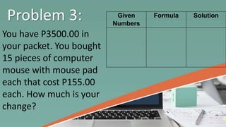 Problem 3:
You have P3500.00 in
your packet. You bought
15 pieces of computer
mouse with mouse pad
each that cost P155.00
each. How much is your
change?
Given
Numbers
Formula Solution
 