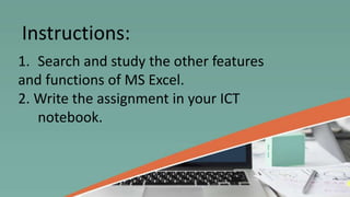 1. Search and study the other features
and functions of MS Excel.
2. Write the assignment in your ICT
notebook.
Instructions:
 