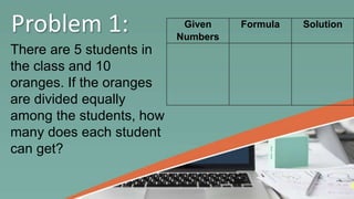Problem 1:
There are 5 students in
the class and 10
oranges. If the oranges
are divided equally
among the students, how
many does each student
can get?
Given
Numbers
Formula Solution
 
