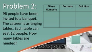 Problem 2:
96 people have been
invited to a banquet.
The caterer is arranging
tables. Each table can
seat 12 people. How
many tables are
needed?
Given
Numbers
Formula Solution
 