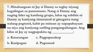 7. Hinahangaan ni Jay si Danny sa taglay niyang
kagalingan sa pamumuno. Nang si Danny ang
naging lider ng kanilang grupo, lahat ng sabihin ni
Danny ay kaniyang sinusunod at ginagawa nang
walang pagtutol, kahit pa minsan ay napapabayaan
na niya ang kaniyang sariling pangangailangan. Ang
kilos ni Jay ay nagpapakita ng ____________:
a. Katarungan c. Pagpapasakop
b. Kasipagan d. Pagsunod
 