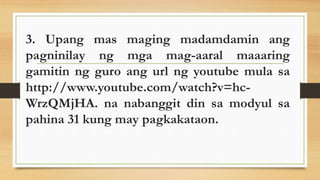 3. Upang mas maging madamdamin ang
pagninilay ng mga mag-aaral maaaring
gamitin ng guro ang url ng youtube mula sa
http://www.youtube.com/watch?v=hc-
WrzQMjHA. na nabanggit din sa modyul sa
pahina 31 kung may pagkakataon.
 