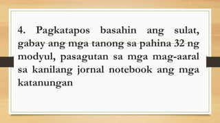 4. Pagkatapos basahin ang sulat,
gabay ang mga tanong sa pahina 32 ng
modyul, pasagutan sa mga mag-aaral
sa kanilang jornal notebook ang mga
katanungan
 