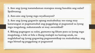 1. Ano ang iyong naramdaman matapos mong basahin ang sulat?
Ipaliwanag.
2. Ano-ano ang iyong mga reyalisasyon?
3. Ano ang iyong gagawin upang maisabuhay mo nang may
katarungan at pagmamahal ang paggalang at pagsunod sa iyong
mga magulang, nakatatanda at may awtoridad?
4. Bilang pagtugon sa sulat, gumawa ng liham para sa iyong mga
magulang, o lolo at lola o ibang malapit na kamag-anak, na
naglalahad ng iyong gagawing pagsusumikap na maisabuhay ang
mga birtud ng paggalang at pagsunod
 