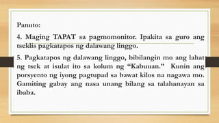 Panuto:
4. Maging TAPAT sa pagmomonitor. Ipakita sa guro ang
tseklis pagkatapos ng dalawang linggo.
5. Pagkatapos ng dalawang linggo, bibilangin mo ang lahat
ng tsek at isulat ito sa kolum ng “Kabuuan.” Kunin ang
porsyento ng iyong pagtupad sa bawat kilos na nagawa mo.
Gamiting gabay ang nasa unang bilang sa talahanayan sa
ibaba.
 
