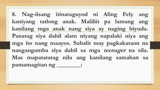 8. Nag-iisang itinataguyod ni Aling Fely ang
kaniyang tatlong anak. Maliliit pa lamang ang
kanilang mga anak nang siya ay naging biyuda.
Panatag siya dahil alam niyang napalaki niya ang
mga ito nang maayos. Subalit may pagkakataon na
nangangamba siya dahil sa mga teenager na sila.
Mas mapatatatag nila ang kanilang samahan sa
pamamagitan ng ________:
 