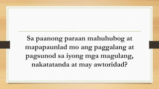 Sa paanong paraan mahuhubog at
mapapaunlad mo ang paggalang at
pagsunod sa iyong mga magulang,
nakatatanda at may awtoridad?
 