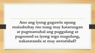 Ano ang iyong gagawin upang
maisabuhay mo nang may katarungan
at pagmamahal ang paggalang at
pagsunod sa iyong mga magulang,
nakatatanda at may awtoridad?
 