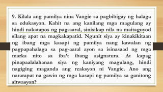 9. Kilala ang pamilya nina Vangie sa pagbibigay ng halaga
sa edukasyon. Kahit na ang kanilang mga magulang ay
hindi nakatapos ng pag-aaral, sinisikap nila na maitaguyod
silang apat na magkakapatid. Ngunit siya ay kinakikitaan
ng ibang mga kasapi ng pamilya nang kawalan ng
pagpapahalaga sa pag-aaral ayon sa isinasaad ng mga
marka nito sa iba’t ibang asignatura. At kapag
pinapaalalahanan siya ng kaniyang magulang, hindi
nagiging maganda ang reaksyon ni Vangie. Ano ang
nararapat na gawin ng mga kasapi ng pamilya sa ganitong
sitwasyon?
 