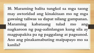 10. Maraming balita tungkol sa mga taong
may awtoridad ang kinakitaan mo ng mga
gawaing taliwas sa dapat nilang gampanan.
Maraming kabataang tulad mo ang
nagkaroon ng pag-aalinlangan kung sila ay
magpapakita pa ng paggalang at pagsunod.
Ano ang pinakamabuting maipapayo mo sa
kanila?
 