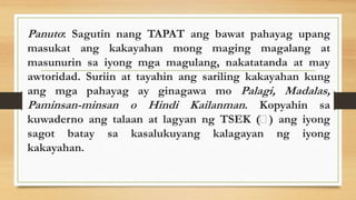 Panuto: Sagutin nang TAPAT ang bawat pahayag upang
masukat ang kakayahan mong maging magalang at
masunurin sa iyong mga magulang, nakatatanda at may
awtoridad. Suriin at tayahin ang sariling kakayahan kung
ang mga pahayag ay ginagawa mo Palagi, Madalas,
Paminsan-minsan o Hindi Kailanman. Kopyahin sa
kuwaderno ang talaan at lagyan ng TSEK ( ) ang iyong
sagot batay sa kasalukuyang kalagayan ng iyong
kakayahan.
 