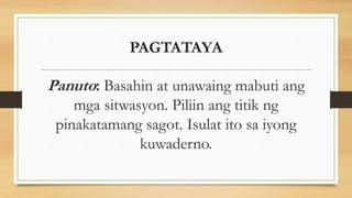 PAGTATAYA
Panuto: Basahin at unawaing mabuti ang
mga sitwasyon. Piliin ang titik ng
pinakatamang sagot. Isulat ito sa iyong
kuwaderno.
 