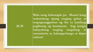INTERPRETASYON
26-30
Wala nang hahanapin pa. Maaari kang
makatulong upang maging gabay at
mapagsanggunian ng iba sa kanilang
paglinang ng kasanayan. Ang iyongn
kakayahang maging magalang at
masuniurin ay kahanga-hanga at dapat
tularan!
 
