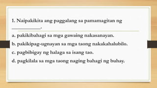 1. Naipakikita ang paggalang sa pamamagitan ng
___________.
a. pakikibahagi sa mga gawaing nakasanayan.
b. pakikipag-ugnayan sa mga taong nakakahalubilo.
c. pagbibigay ng halaga sa isang tao.
d. pagkilala sa mga taong naging bahagi ng buhay.
 