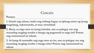 Gawain
Panuto:
1. Gamit ang talaan, isulat ang tatlong bagay na ipinag-uutos ng iyong
magulang, nakatatanda, at may awtoridad.
2. Batay sa mga utos na iyong isinulat, ano sa palagay mo ang
maaaring maging resulta o bunga ng pagsunod sa mga ito? Punan
ang sumusunod na talaan.
3. At kung di susundin ang mga utos na ito, ano sa palagay mo ang
maaaring maging resulta o bunga nito? Punan ang sumusunod na
talaan.
 