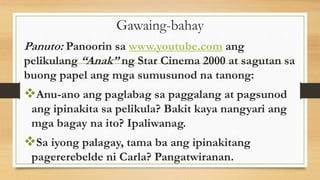 Gawaing-bahay
Panuto: Panoorin sa www.youtube.com ang
pelikulang “Anak” ng Star Cinema 2000 at sagutan sa
buong papel ang mga sumusunod na tanong:
Anu-ano ang paglabag sa paggalang at pagsunod
ang ipinakita sa pelikula? Bakit kaya nangyari ang
mga bagay na ito? Ipaliwanag.
Sa iyong palagay, tama ba ang ipinakitang
pagererebelde ni Carla? Pangatwiranan.
 