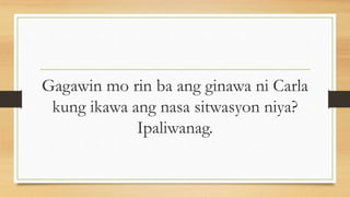 Gagawin mo rin ba ang ginawa ni Carla
kung ikawa ang nasa sitwasyon niya?
Ipaliwanag.
 