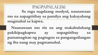 PAGPAPALALIM:
Sa mga nagdaang modyul, naunawaan
mo na napagtitibay sa pamilya ang kakayahang
magmahal sa kapwa.
Naunawaan mo rin na ang makabuluhang
pakikipagkapwa ay napagtitibay sa
pamamagitan ng pagtugon sa pangangailangan
ng iba nang may pagmamahal.
 