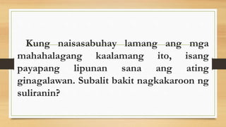 Kung naisasabuhay lamang ang mga
mahahalagang kaalamang ito, isang
payapang lipunan sana ang ating
ginagalawan. Subalit bakit nagkakaroon ng
suliranin?
 