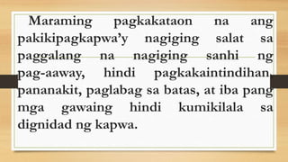 Maraming pagkakataon na ang
pakikipagkapwa’y nagiging salat sa
paggalang na nagiging sanhi ng
pag-aaway, hindi pagkakaintindihan,
pananakit, paglabag sa batas, at iba pang
mga gawaing hindi kumikilala sa
dignidad ng kapwa.
 