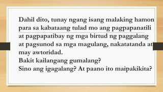 Dahil dito, tunay ngang isang malaking hamon
para sa kabataang tulad mo ang pagpapanatili
at pagpapatibay ng mga birtud ng paggalang
at pagsunod sa mga magulang, nakatatanda at
may awtoridad.
Bakit kailangang gumalang?
Sino ang igagalang? At paano ito maipakikita?
 