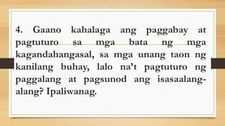 4. Gaano kahalaga ang paggabay at
pagtuturo sa mga bata ng mga
kagandahangasal, sa mga unang taon ng
kanilang buhay, lalo na’t pagtuturo ng
paggalang at pagsunod ang isasaalang-
alang? Ipaliwanag.
 