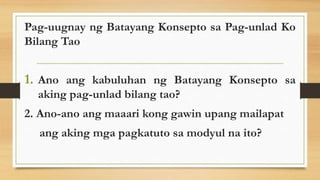 Pag-uugnay ng Batayang Konsepto sa Pag-unlad Ko
Bilang Tao
1. Ano ang kabuluhan ng Batayang Konsepto sa
aking pag-unlad bilang tao?
2. Ano-ano ang maaari kong gawin upang mailapat
ang aking mga pagkatuto sa modyul na ito?
 