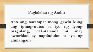 Paglalahat ng Aralin
Ano ang nararapat mong gawin kung
ang ipinag-uutos sa iyo ng iyong
magulang, nakatatanda at may
awtoridad ay nagdudulot sa iyo ng
alinlangan?
 