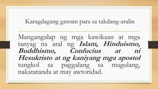 Karagdagang gawain para sa takdang-aralin
Mangangalap ng mga kawikaan at mga
tanyag na aral ng Islam, Hinduismo,
Buddhismo, Confucius at ni
Hesukristo at ng kaniyang mga apostol
tungkol sa paggalang sa magulang,
nakatatanda at may awtoridad.
 