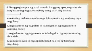 6. Kung pagkatapos ng edad na tatlo hanggang apat, nagsisimula
nang mahubog ang kilos-loob ng isang bata, ang bata ay
__________:
a. madaling makasusunod sa mga ipinag-uutos ng kaniyang mga
magulang.
b. nagkakaroon ng pagkilala sa kahalagahan ng pagsunod sa
kaniyang buhay.
c. nagkakaroon ng pag-unawa sa kahalagahan ng mga tuntuning
itinatakda.
d. kumikilos ayon sa mga ipinatutupad na utos ng kaniyang
magulang.
 