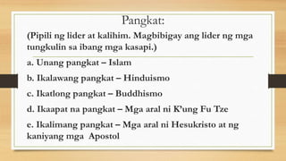 Pangkat:
(Pipili ng lider at kalihim. Magbibigay ang lider ng mga
tungkulin sa ibang mga kasapi.)
a. Unang pangkat – Islam
b. Ikalawang pangkat – Hinduismo
c. Ikatlong pangkat – Buddhismo
d. Ikaapat na pangkat – Mga aral ni K’ung Fu Tze
e. Ikalimang pangkat – Mga aral ni Hesukristo at ng
kaniyang mga Apostol
 