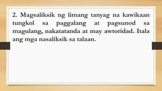 2. Magsaliksik ng limang tanyag na kawikaan
tungkol sa paggalang at pagsunod sa
magulang, nakatatanda at may awtoridad. Itala
ang mga nasaliksik sa talaan.
 