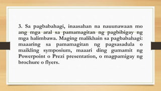 3. Sa pagbabahagi, inaasahan na nauunawaan mo
ang mga aral sa pamamagitan ng pagbibigay ng
mga halimbawa. Maging malikhain sa pagbabahagi:
maaaring sa pamamagitan ng pagsasadula o
maikling symposium, maaari ding gumamit ng
Powerpoint o Prezi presentation, o magpamigay ng
brochure o flyers.
 