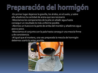-En primer lugar dejamos la gravilla, los áridos, en el suelo, y sobre
ella añadimos la cantidad de arena que sea necesario
-Mezclamos los componentes de la pila sin añadir agua hasta
conseguir un resultado lo más uniforme posible.
-Abrimos un hueco en la parte de arriba del montón y añadimos agua
poco a poco.
-Mezclamos el conjunto con la pala hasta conseguir una mezcla firme
y de consistencia.
-Al igual que el mortero, una vez preparada la mezcla de hormigón
debemos usarla lo antes posible.
 